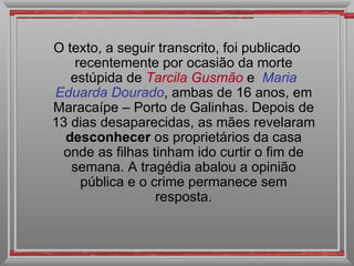 O texto, a seguir transcrito, foi publicado recentemente por ocasião da morte estúpida de  Tarcila Gusmão   e  Maria   Eduarda Dourado , ambas de 16 anos, em Maracaípe – Porto de Galinhas. Depois de 13 dias desaparecidas, as mães revelaram  desconhecer  os proprietários da casa onde as filhas tinham ido curtir o fim de semana. A tragédia abalou a opinião pública e o crime permanece sem resposta. 
