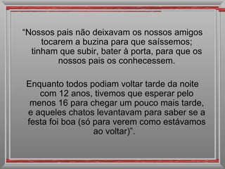 “ Nossos pais não deixavam os nossos amigos tocarem a buzina para que saíssemos; tinham que subir, bater à porta, para que os nossos pais os conhecessem. Enquanto todos podiam voltar tarde da noite com 12 anos, tivemos que esperar pelo menos 16 para chegar um pouco mais tarde, e aqueles chatos levantavam para saber se a festa foi boa (só para verem como estávamos ao voltar)”.  
