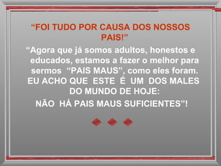 “ FOI TUDO POR CAUSA DOS NOSSOS PAIS!” “ Agora que já somos adultos, honestos e educados, estamos a fazer o melhor para sermos  “PAIS MAUS”, como eles foram. EU ACHO QUE  ESTE  É  UM  DOS MALES  DO MUNDO DE HOJE: NÃO  HÁ PAIS MAUS SUFICIENTES”! 