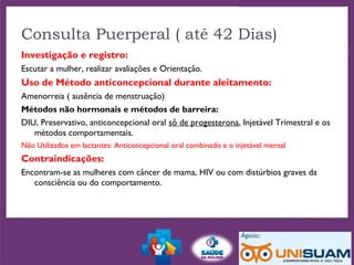 Investigação e registro:
Escutar a mulher, realizar avaliações e Orientação.
Uso de Método anticoncepcional durante aleitamento:
Amenorreia ( ausência de menstruação)
Métodos não hormonais e métodos de barreira:
DIU, Preservativo, anticoncepcional oral sô de progesterona, Injetável Trimestral e os
métodos comportamentais.
Não Utilizados em lactantes: Anticoncepcional oral combinado e o injetável mensal
Contraindicações:
Encontram-se as mulheres com câncer de mama, HIV ou com distúrbios graves da
consciência ou do comportamento.
Consulta Puerperal ( até 42 Dias)
 