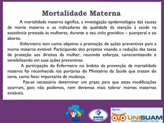 Mortalidade Materna
A mortalidade materna significa, a investigação epidemiológica das causas
de morte materna e os indicadores de qualidade da atenção à saúde na
assistência prestada às mulheres, durante o seu ciclo gravídico – puerperal e ao
aborto.
Enfermeiro tem como objetivo a promoção de ações preventivas para a
morte materna evitável. Participando dos projetos visando a redução das taxas
de proteção aos direitos da mulher, reunindo esforços, conscientizando e
sensibilizando em suas ações preventivas.
A participação do Enfermeiro no âmbito da prevenção da mortalidade
materna foi reconhecida nas portarias do Ministério da Saúde que tratam do
tema, como fator importante de mudança.
Faz-se necessário determinar um prazo para que estas modificações
ocorram, pois não podemos, nem devemos mais tolerar mortes maternas
evitáveis.
 