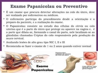 Exame Papanicolau ou Preventivo
 É um exame que procura detectar alterações no colo do útero, deve
ser realizado por enfermeiros ou médicos.
 O enfermeiro participa do procedimento desde a orientação e o
preparo da paciente, e a realização do exame.
 O Papanicolau consiste no estudo das células do cérvix ou colo
uterino que é a parte do útero que protege ou aparece na vagina e, é
a parte que dilata-se, formando o canal do parto, nele localizam-se as
glândulas chamadas Criptas do colo responsáveis pela produção do
muco cervical.
 Avaliando lesões de alto grau tipo NIC I, II e III
 Recomenda-se fazer o exame de 1 ou 2 anos quando estiver normal
 