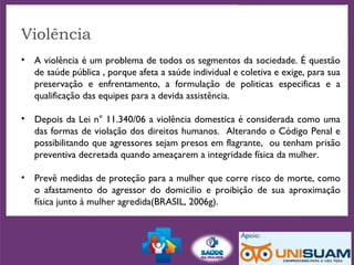 Violência
• A violência é um problema de todos os segmentos da sociedade. É questão
de saúde pública , porque afeta a saúde individual e coletiva e exige, para sua
preservação e enfrentamento, a formulação de politicas especificas e a
qualificação das equipes para a devida assistência.
• Depois da Lei n° 11.340/06 a violência domestica é considerada como uma
das formas de violação dos direitos humanos. Alterando o Código Penal e
possibilitando que agressores sejam presos em flagrante, ou tenham prisão
preventiva decretada quando ameaçarem a integridade física da mulher.
• Prevê medidas de proteção para a mulher que corre risco de morte, como
o afastamento do agressor do domicilio e proibição de sua aproximação
física junto à mulher agredida(BRASIL, 2006g).
 