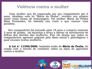 Violência contra a mulher
Uma mulher que foi espancada por seu companheiro por 6Uma mulher que foi espancada por seu companheiro por 6
anos, idealizou esta lei “Maria da Penha”, recebeu seu próprioanos, idealizou esta lei “Maria da Penha”, recebeu seu próprio
nome como forma de homenagem. Tal mulher Maria da Penhanome como forma de homenagem. Tal mulher Maria da Penha
Maia Fernandes, foi baleada nas costa o que causou umaMaia Fernandes, foi baleada nas costa o que causou uma
paralisia.paralisia.
Seu companheiro foi autuado após 19 anos e cumpriu somenteSeu companheiro foi autuado após 19 anos e cumpriu somente
2 anos de prisão, tal injustiça a levou a liderar os movimentos de2 anos de prisão, tal injustiça a levou a liderar os movimentos de
defesa dos direitos das mulheres. Pois ela deseja que todos osdefesa dos direitos das mulheres. Pois ela deseja que todos os
companheiros agressor paguem pelo dano moral e psicológicos ocompanheiros agressor paguem pelo dano moral e psicológicos o
qual causam nestas mulheres.qual causam nestas mulheres.
A Lei n° 11340/2006A Lei n° 11340/2006, batizada então de, batizada então de Maria da PenhaMaria da Penha, foi, foi
criada com o intuito de combater todos os tipos de agressõescriada com o intuito de combater todos os tipos de agressões
contra a mulher.contra a mulher.
 