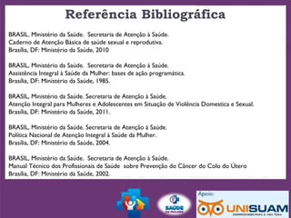 Referência Bibliográfica
BRASIL. Ministério da Saúde. Secretaria de Atenção à Saúde.
Caderno de Atenção Básica de saúde sexual e reprodutiva.
Brasília, DF: Ministério da Saúde, 2010
BRASIL, Ministério da Saúde. Secretaria de Atenção à Saúde.
Assistência Integral à Saúde da Mulher: bases de ação programática.
Brasília, DF: Ministério da Saúde, 1985.
BRASIL, Ministério da Saúde. Secretaria de Atenção à Saúde.
Atenção Integral para Mulheres e Adolescentes em Situação de Violência Domestica e Sexual.
Brasília, DF: Ministério da Saúde, 2011.
BRASIL, Ministério da Saúde. Secretaria de Atenção à Saúde.
Política Nacional de Atenção Integral à Saúde da Mulher.
Brasília, DF: Ministério da Saúde, 2004.
BRASIL, Ministério da Saúde. Secretaria de Atenção à Saúde.
Manual Técnico dos Profissionais de Saúde sobre Prevenção do Câncer do Colo do Útero
Brasília, DF: Ministério da Saúde, 2002.
 