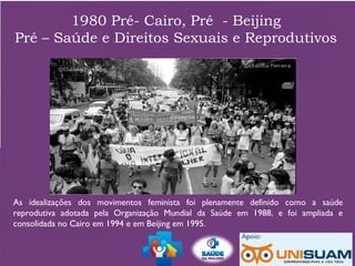 1980 Pré- Cairo, Pré - Beijing
Pré – Saúde e Direitos Sexuais e Reprodutivos
As idealizações dos movimentos feminista foi plenamente definido como a saúde
reprodutiva adotada pela Organização Mundial da Saúde em 1988, e foi ampliada e
consolidada no Cairo em 1994 e em Beijing em 1995.
 