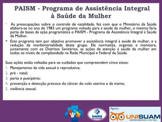  PAISM - Programa de Assistência Integral
à Saúde da Mulher
  As preocupações sobre o controle de natalidade, fez com que o Ministério da Saúde
elabora-se no ano de 1983 um programa voltado para a saúde da mulher, o mesmo faria
parte de bases da ação programática o PAISM - Programa de Assistência Integral à Saúde
da Mulher.
 Este programa tem por objetivo promover a assistência integral à saúde da mulher, e a
redução da morbimortalidade deste grupo. Ele normatiza, organiza e monitora,
juntamente com os Distritos Sanitários, as ações de atenção à saúde da mulher em
todos os níveis de complexidade na Rede Municipal e Federal de Saúde.
Suas ações estão voltadas para os cuidados que compreendem cinco eixos:
1. Planejamento da vida sexual e reprodutiva;
2. pré - natal;
3. parto e puerpério;
4. prevenção e detecção precoce do câncer do colo uterino e da mama;
5. violência sexual.
 