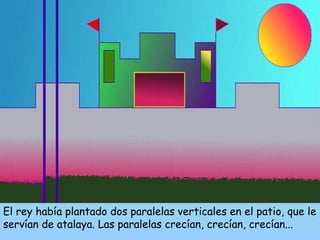 El rey había plantado dos paralelas verticales en el patio, que le 
servían de atalaya. Las paralelas crecían, crecían, crecían... 
 