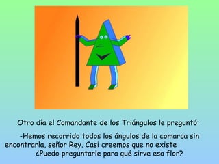 Otro día el Comandante de los Triángulos le preguntó: 
-Hemos recorrido todos los ángulos de la comarca sin 
encontrarla, señor Rey. Casi creemos que no existe 
¿Puedo preguntarle para qué sirve esa flor? 
 