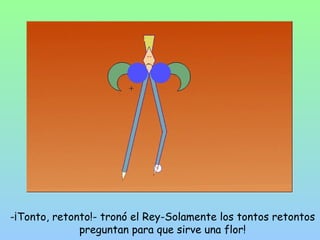 -¡Tonto, retonto!- tronó el Rey-Solamente los tontos retontos 
preguntan para que sirve una flor! 
 