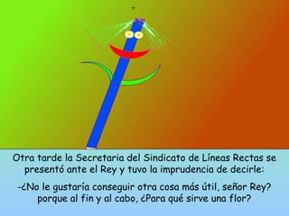 Otra tarde la Secretaria del Sindicato de Líneas Rectas se 
presentó ante el Rey y tuvo la imprudencia de decirle: 
-¿No le gustaría conseguir otra cosa más útil, señor Rey? 
porque al fin y al cabo, ¿Para qué sirve una flor? 
 