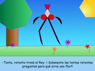 -Tonta, retonta-tronó el Rey- ¡ Solamente las tontas retontas 
preguntan para qué sirve una flor!! 
 