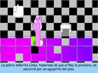La pobre señorita Línea, temerosa de que el Rey la pinchara, se 
escurrió por un agujerito del piso. 
 