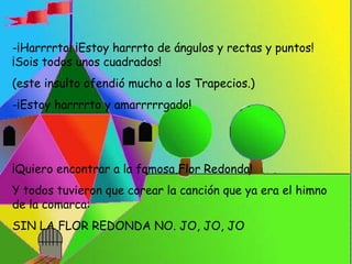 -¡Harrrrto! ¡Estoy harrrto de ángulos y rectas y puntos! 
¡Sois todos unos cuadrados! 
(este insulto ofendió mucho a los Trapecios.) 
-¡Estoy harrrrto y amarrrrrgado! 
¡Quiero encontrar a la famosa Flor Redonda! 
Y todos tuvieron que corear la canción que ya era el himno 
de la comarca: 
SIN LA FLOR REDONDA NO. JO, JO, JO 
 