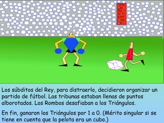 Los súbditos del Rey, para distraerlo, decidieron organizar un 
partido de fútbol. Las tribunas estaban llenas de puntos 
alborotados. Los Rombos desafiaban a los Triángulos. 
En fin, ganaron los Triángulos por 1 a 0. (Mérito singular si se 
tiene en cuenta que la pelota era un cubo.) 
 
