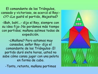 El comandante de los Triángulos, 
cansado y victorioso, se acercó al Rey:- 
¿Y? ¿Le gustó el partido, Majestad? 
-¡Bah, bah!...- dijo el Rey, siempre con 
su idea fija-.No perdamos más tiempo 
con partidos; mañana salimos todos de 
expedición. 
-¿Mañana? Pero estamos muy 
cansados, señor Rey- dijo el 
comandante de los Triángulos-.El 
partido duró siete horas, usted no 
sabe cómo cansa jugar con una pelota 
en forma de cubo. 
-Tonto, retonto, mañana partimos 
 