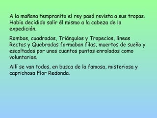 A la mañana tempranito el rey pasó revista a sus tropas. 
Había decidido salir él mismo a la cabeza de la 
expedición. 
Rombos, cuadrados, Triángulos y Trapecios, líneas 
Rectas y Quebradas formaban filas, muertos de sueño y 
escoltados por unos cuantos puntos enrolados como 
voluntarios. 
Allí se van todos, en busca de la famosa, misteriosa y 
caprichosa Flor Redonda. 
 