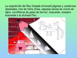 La expedición del Rey Compás atravesó páginas y cuadernos 
desolados, ríos de tinta china, espesas selvas de viruta de 
lápiz, cordilleras de goma de borrar, buscando, siempre 
buscando a la dichosa Flor. 
 