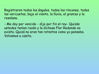 Registraron todos los ángulos, todos los rincones, todos 
los vericuetos, bajo el viento, la lluvia, el granizo y la 
resolana. 
- Me doy por vencido - dijo por fin el rey- Quizás 
ustedes tenían razón y la dichosa Flor Redonda no 
exista. Quizá no eran tan retontos como yo pensaba. 
Volvamos a casita. 
 