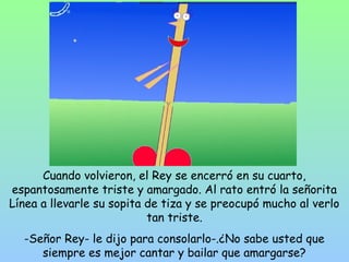 Cuando volvieron, el Rey se encerró en su cuarto, 
espantosamente triste y amargado. Al rato entró la señorita 
Línea a llevarle su sopita de tiza y se preocupó mucho al verlo 
tan triste. 
-Señor Rey- le dijo para consolarlo-.¿No sabe usted que 
siempre es mejor cantar y bailar que amargarse? 
 
