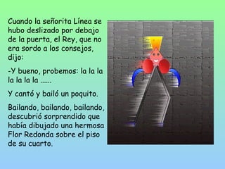 Cuando la señorita Línea se 
hubo deslizado por debajo 
de la puerta, el Rey, que no 
era sordo a los consejos, 
dijo: 
-Y bueno, probemos: la la la 
la la la la ...... 
Y cantó y bailó un poquito. 
Bailando, bailando, bailando, 
descubrió sorprendido que 
había dibujado una hermosa 
Flor Redonda sobre el piso 
de su cuarto. 
 