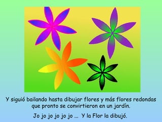 Y siguió bailando hasta dibujar flores y más flores redondas 
que pronto se convirtieron en un jardín. 
Jo jo jo jo jo jo ... Y la Flor la dibujó. 
 