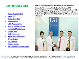 PAI Surgery List                   Preecha Aesthetic Institute (PAI)’s form by the renowned
                                        Dr.Preecha Tiewtranon, MD, Dr.Sirachai Jindarak, MD,
                                        Dr.Prayuth Chokrungvaranont,MD, Dr.Sattha Siritantikorn, MD,
                                        Dr.Apichai Angspatt, MD, Dr.Sutin Khobunsongserm, MD and
       Breast Augmentation             Dr. Burin Wangjiraniran MD. FRCS, highly qualify plastic surgeon
       Breast Lift                     colleagues
       Breast Reduction
       Double Eyelid
       Labia Augmentation
       Male to Female Surgery
       Female to Male Surgery
       Tummy Tuck
       Lip Enhancement
       Hair Transplant surgery
       Hymen Repair
       Full Face Lift
       Buttock Implant
       Nose Reconstruction Surgery




www.pai.co.th, 898/1 Sukumvit Soi 55, Wattana, Bangkok, 10110 Thailand Consult@pai.co.th
 