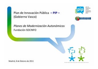 Plan de Innovación Pública  – PIP –
     (Gobierno Vasco)

     Planes de Modernización Autonómicos
     Planes de Modernización Autonómicos
     Fundación SOCINFO




Madrid, 8 de febrero de 2011
 