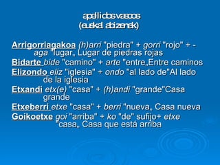 apellidos vascos (euskal abizenak) Arrigorriagakoa   (h)arri  "piedra" +  gorri  "rojo" + - aga  "lugar„ Lugar de piedras rojas Bidarte  bide  "camino" +  arte  "entre„Entre caminos Elizondo  eliz  "iglesia" +  ondo  "al lado de"Al lado    de la iglesia Etxandi   etx(e)  "casa" +  (h)andi  "grande"Casa    grande Etxeberri  etxe  "casa" +  berri  "nueva„ Casa nueva Goikoetxe   goi  "arriba" +  ko  "de" sufijo+  etxe   "casa„ Casa que está arriba 