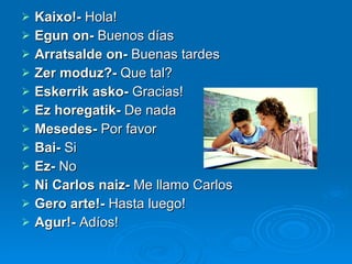 Kaixo!-  Hola! Egun on-  Buenos días Arratsalde on-  Buenas tardes Zer moduz?-  Que tal? Eskerrik asko-  Gracias! Ez horegatik-  De nada Mesedes-  Por favor Bai-  Si Ez-  No Ni Carlos naiz-  Me llamo Carlos Gero arte!-  Hasta luego! Agur!-  Adíos! 