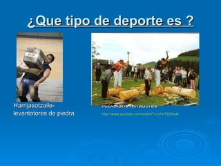 ¿ Que  tipo de deporte es  ? Harrijasotzaile- Aizkolaris-le ñadores levantatores de piedra   http:// www.youtube.com / watch?v=cHnTtGthxxI 