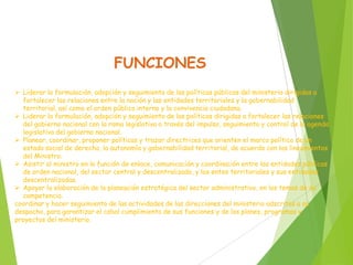 FUNCIONES
 Liderar la formulación, adopción y seguimiento de las políticas públicas del ministerio dirigidas a
fortalecer las relaciones entre la nación y las entidades territoriales y la gobernabilidad
territorial, así como el orden público interno y la convivencia ciudadana.
 Liderar la formulación, adopción y seguimiento de las políticas dirigidas a fortalecer las relaciones
del gobierno nacional con la rama legislativa a través del impulso, seguimiento y control de la agenda
legislativa del gobierno nacional.
 Planear, coordinar, proponer políticas y trazar directrices que orienten el marco político de un
estado social de derecho, la autonomía y gobernabilidad territorial, de acuerdo con los lineamientos
del Ministro.
 Asistir al ministro en la función de enlace, comunicación y coordinación entre las entidades públicas
de orden nacional, del sector central y descentralizado, y los entes territoriales y sus entidades
descentralizadas.
 Apoyar la elaboración de la planeación estratégica del sector administrativo, en los temas de su
competencia.
coordinar y hacer seguimiento de las actividades de las direcciones del ministerio adscritas a su
despacho, para garantizar el cabal cumplimiento de sus funciones y de los planes, programas y
proyectos del ministerio.
 