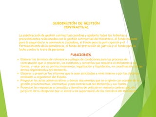 SUBDIRECIÓN DE GESTIÓN
CONTRACTUAL
La subdirección de gestión contractual coordina y adelanta todos los trámites y
procedimientos relacionados con la gestión contractual del ministerio, el fondo nacional
para la seguridad y la convivencia ciudadana, el fondo para la participación y el
fortalecimiento de la democracia, el fondo de protección de justicia y el fondo para la
lucha contra la trata de personas
FUNCIONES
 Elaborar los términos de referencia o pliegos de condiciones para los procesos de
contratación que lo requieran, los contratos y convenios que requiera el Ministerio o sus
fondos, y velar por su perfeccionamiento, legalización y liquidación, en coordinación con las
demás dependencias del Ministerio.
 Elaborar y presentar los informes que le sean solicitados a nivel interno o por las distintas
entidades u organismos del Estado.
 Proyectar los actos administrativos y demás documentos que se originen con ocasión de la
gestión precontractual, contractual y pos contractual del Ministerio y sus fondos.
 Proyectar las respuestas a consultas y derechos de petición en materia contractual, sin
perjuicio de la obligación que le asiste a los supervisores de los contratos del Ministerio.
 