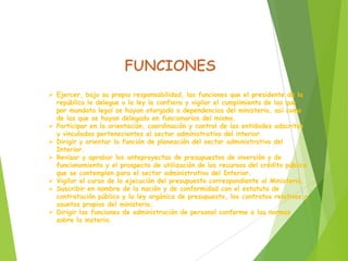  Ejercer, bajo su propia responsabilidad, las funciones que el presidente de la
república le delegue o la ley le confiera y vigilar el cumplimiento de las que
por mandato legal se hayan otorgado a dependencias del ministerio, así como
de las que se hayan delegado en funcionarios del mismo.
 Participar en la orientación, coordinación y control de las entidades adscritas
y vinculadas pertenecientes al sector administrativo del interior.
 Dirigir y orientar la función de planeación del sector administrativo del
Interior.
 Revisar y aprobar los anteproyectos de presupuestos de inversión y de
funcionamiento y el prospecto de utilización de los recursos del crédito público
que se contemplen para el sector administrativo del Interior.
 Vigilar el curso de la ejecución del presupuesto correspondiente al Ministerio.
 Suscribir en nombre de la nación y de conformidad con el estatuto de
contratación pública y la ley orgánica de presupuesto, los contratos relativos a
asuntos propios del ministerio.
 Dirigir las funciones de administración de personal conforme a las normas
sobre la materia.
 