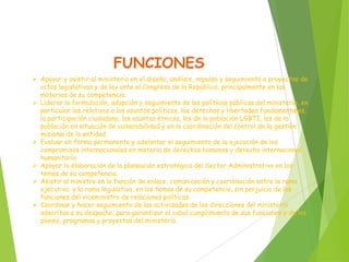 FUNCIONES
 Apoyar y asistir al ministerio en el diseño, análisis, impulso y seguimiento a proyectos de
actos legislativos y de ley ante el Congreso de la República, principalmente en las
materias de su competencia.
 Liderar la formulación, adopción y seguimiento de las políticas públicas del ministerio, en
particular las relativas a los asuntos políticos, los derechos y libertades fundamentales,
la participación ciudadana, los asuntos étnicos, los de la población LGBTI, los de la
población en situación de vulnerabilidad y en la coordinación del control de la gestión
misional de la entidad.
 Evaluar en forma permanente y adelantar el seguimiento de la ejecución de los
compromisos internacionales en materia de derechos humanos y derecho internacional
humanitario.
 Apoyar la elaboración de la planeación estratégica del Sector Administrativo en los
temas de su competencia.
 Asistir al ministro en la función de enlace, comunicación y coordinación entre la rama
ejecutiva y la rama legislativa, en los temas de su competencia, sin perjuicio de las
funciones del viceministro de relaciones políticas.
 Coordinar y hacer seguimiento de las actividades de las direcciones del ministerio
adscritas a su despacho, para garantizar el cabal cumplimiento de sus funciones y de los
planes, programas y proyectos del ministerio.
 