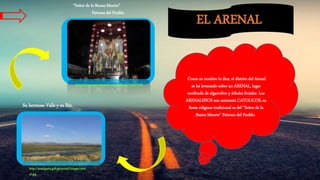 EL ARENAL
Como su nombre lo dice, el distrito del Arenal
se ha levantado sobre un ARENAL, lugar
sembrado de algarrobos y árboles frutales. Los
ARENALEÑOS son eminente CATOLICOS, su
fiesta religiosa tradicional es del “Señor de la
Buena Muerte” Patrono del Pueblo.
“Señor de la Buena Muerte”
Patrono del Pueblo.
http://www.panoramio.com/photo/34067258
Su hermoso Valle y su Río.
http://munipaita.gob.pe/portal/images/aren
al.jpg
 