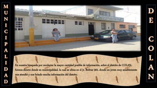 En nuestra búsqueda por recolectar la mayor cantidad posible de información, sobre el distrito de COLAN,
fuimos directo donde su municipalidad, la cual se ubica en el Jr. Bolívar 302, donde un joven muy amablemente
nos atendió y nos brindo mucha información del distrito.
 