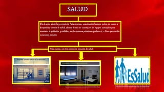 En el sector salud, la provincia de Paita atraviesa una situación bastante pobre, en cuanto a
hospitales y centros de salud, además de esto no cuenta con los equipos adecuados para
atender a la población y debido a eso los mismos pobladores prefieren ir a Piura para recibir
una mejor atención
Paita cuenta con tres centros de atención de salud:
Hospital "Nuestra Señora de las Mercedes”
http://www.ccpp.org.pe/web/images/2013/link_interes/essalud.jpg
http://www.pozorrubielosdelamancha.com/fotos/18_consultoriosmedicos_158.jpg
PEQUEÑOS CONSULTORIOS MEDICOS
 