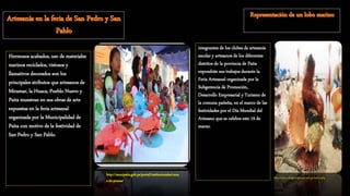 Hermosos acabados, uso de materiales
marinos reciclados, vistosos y
llamativos decorados son los
principales atributos que artesanos de
Miramar, la Huaca, Pueblo Nuevo y
Paita muestran en sus obras de arte
expuestas en la feria artesanal
organizada por la Municipalidad de
Paita con motivo de la festividad de
San Pedro y San Pablo.
http://munipaita.gob.pe/portal/institucionales/nota
s-de-prensa/
integrantes de los clubes de artesanía
escolar y artesanos de los diferentes
distritos de la provincia de Paita
expondrán sus trabajos durante la
Feria Artesanal organizada por la
Subgerencia de Promoción,
Desarrollo Empresarial y Turismo de
la comuna paiteña, en el marco de las
festividades por el Día Mundial del
Artesano que se celebra este 19 de
marzo.
http://www.elregionalpiura.com.pe/index.php
 