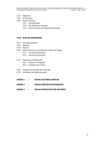 MAPA DE PELIGROS, PLAN DE USOS DEL SUELO Y PLAN DE MITIGACION DE LOS EFECTOS PRODUCIDOS POR
LOS DESASTRES NATURALES EN LA CIUDAD DE PAITA INADUR – CEREN – PNUD
10
3.2.0 Objetivos
3.3.0 Zonificación
3.4.0 Pautas Técnicas
3.4.1 De Edificación
3.4.2 De Habilitación Urbana
3.4.3 Para las Zonas de Tratamiento Especial
4.0.0 PLAN DE MITIGACION
4.1.0 Conceptualización
4.2.0 Objetivo
4.3.0 Alcance
4.4.0 Intervenciones en los Sectores Críticos de Riesgo
4.4.1 Acciones Preventivas
4.4.2 Acciones Correctivas
4.5.0 Proyectos de Mitigación
4.5.1 Proyectos Integrales
4.5.2 Proyectos por Sector
4.6.0 Programa Priorizado de Proyectos
4.7.0 Estrategia de Implementación
ANEXO 1 : FICHAS SECTORES CRITICOS
ANEXO 2 : FICHAS PROYECTOS INTEGRALES
ANEXO 3 : FICHAS PROYECTOS POR SECTORES
 
