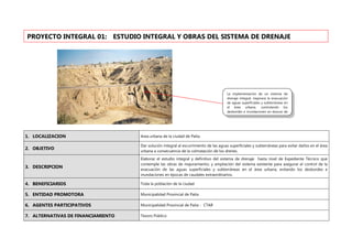 1. LOCALIZACION Area urbana de la ciudad de Paita.
2. OBJETIVO
Dar solución integral al escurrimiento de las aguas superficiales y subterráneas para evitar daños en el área
urbana a consecuencia de la colmatación de los drenes.
3. DESCRIPCION
Elaborar el estudio integral y definitivo del sistema de drenaje hasta nivel de Expediente Técnico que
contemple las obras de mejoramiento, y ampliación del sistema existente para asegurar el control de la
evacuación de las aguas superficiales y subterráneas en el área urbana, evitando los desbordes e
inundaciones en épocas de caudales extraordinarios.
4. BENEFICIARIOS Toda la población de la ciudad
5. ENTIDAD PROMOTORA Municipalidad Provincial de Paita
6. AGENTES PARTICIPATIVOS Municipalidad Provincial de Paita - CTAR
7. ALTERNATIVAS DE FINANCIAMIENTO Tesoro Público
PROYECTO INTEGRAL 01: ESTUDIO INTEGRAL Y OBRAS DEL SISTEMA DE DRENAJE
La implementación de un sistema de
drenaje integral, mejorara la evacuación
de aguas superficiales y subterráneas en
el área urbana, controlando los
desbordes e inundaciones en épocas de
 