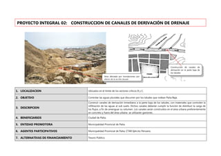 1. LOCALIZACION Ubicados en el límite de los sectores críticos B y C.
2. OBJETIVO Controlar las aguas pluviales que discurren por los taludes que rodean Paita Baja.
3. DESCRIPCION
Construir canales de derivación inmediatos a la parte baja de los taludes, con materiales que controlen la
infiltración de las aguas al sub suelo. Dichos canales deberán cumplir la función de distribuir la carga de
los flujos, a fin de amenguar su volumen. Los canales serán construidos en el área urbana preferentemente
en concreto y fuera del área urbana se utilizarán gaviones.
4. BENEFICIARIOS Ciudad de Paita.
5. ENTIDAD PROMOTORA Municipalidad Provincial de Paita.
6. AGENTES PARTICIPATIVOS Municipalidad Provincial de Paita, CTAR Ejército Peruano.
7. ALTERNATIVAS DE FINANCIAMIENTO Tesoro Público.
PROYECTO INTEGRAL 02: CONSTRUCCION DE CANALES DE DERIVACIÓN DE DRENAJE
Area afectada por inundaciones por
efecto de la acción pluvial.
Construcción de canales de
derivación en la parte baja de
los taludes.
 