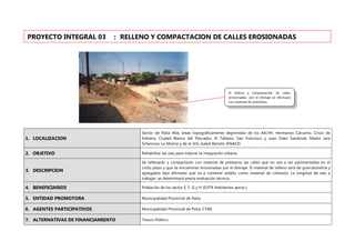 1. LOCALIZACION
Sector de Paita Alta; áreas topográficamente deprimidas de los AA.HH. Hermanos Cárcamo, Cinco de
Febrero, Ciudad Blanca del Pescador, El Tablazo, San Francisco y Juan Valer Sandoval, Marko Jara
Schenone, La Molina y de la Urb. Isabel Barreto (ENACE).
2. OBJETIVO Rehabilitar las vías para mejorar la integración urbana.
3. DESCRIPCION
Se rellenarán y compactarán con material de préstamo las calles que no van a ser pavimentadas en el
corto plazo y que se encuentren erosionadas por el drenaje. El material de relleno será de granulometría y
agregados tipo afirmado que va a contener asfalto como material de cohesión. La longitud de vías a
trabajar, se determinará previa evaluación técnica.
4. BENEFICIARIOS Población de los sector E, F, G y H (9,974 Habitantes aprox.).
5. ENTIDAD PROMOTORA Municipalidad Provincial de Paita.
6. AGENTES PARTICIPATIVOS Municipalidad Provincial de Paita, CTAR.
7. ALTERNATIVAS DE FINANCIAMIENTO Tesoro Público.
PROYECTO INTEGRAL 03 : RELLENO Y COMPACTACION DE CALLES EROSIONADAS
El relleno y compactación de calles
erosionadas por el drenaje se efectuara
con material de préstamo.
 