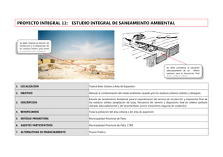 1. LOCALIZACION Toda el Area Urbana y Area de Expansión.
2. OBJETIVO Atenuar la contaminación del medio ambiente causado por los residuos urbanos (sólidos y desagüe).
3. DESCRIPCION
Estudio de Saneamiento Ambiental para el mejoramiento del servicio de recolección y disposición final de
los residuos sólidos (ampliación de rutas, frecuencia del servicio y disposición final en relleno sanitario
ubicado adecuadamente) y del alcantarillado, previo tratamiento (lagunas de oxidación).
4. BENEFICIARIOS Toda la población del área urbana y del área de expansión.
5. ENTIDAD PROMOTORA Municipalidad Provincial de Paita.
6. AGENTES PARTICIPATIVOS Municipalidad Provincial de Paita, CTAR.
7. ALTERNATIVAS DE FINANCIAMIENTO Tesoro Público.
PROYECTO INTEGRAL 11: ESTUDIO INTEGRAL DE SANEAMIENTO AMBIENTAL
Se debe mejorar el servicio de
recolección y la disposición de
los residuos sólidos, para evitar
la contaminación ambiental
Se debe considerar la ubicación
adecuadamente de un relleno
sanitario para la disposición final
de los residuos sólidos
 