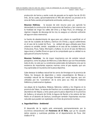 MAPA DE PELIGROS, PLAN DE USOS DEL SUELO Y PLAN DE MITIGACION DE LOS EFECTOS PRODUCIDOS POR
LOS DESASTRES NATURALES EN LA CIUDAD DE PAITA INADUR – CEREN – PNUD
producción de harina y aceite crudo de pescado en la región fue de 30 411
tmb., de las cuales, aproximadamente el 78% del volumen se procesó en la
zona de Paita usando principalmente anchoveta, sardina y jurel.
Recursos Hídricos; la escasez de este recurso para uso agrícola ha
demandado la construcción de los reservorios de Poechos y San Lorenzo con
la finalidad de irrigar los valles del Chira y el Bajo Piura, sin embargo, el
régimen irregular de descarga de los ríos no asegura un volumen suficiente
de agua en estos reservorios.
La fuente de abastecimiento de agua para uso urbano es superficial, en el
caso de las ciudades de Sullana y Sechura (río Chira)), y aguas subterráneas
en el caso de la ciudad de Piura. La calidad del agua utilizada para fines
urbanos es variable, siendo aceptable en el caso de las ciudades de Paita,
Chulucanas, Piura, Talara, Morropón y Sullana; no así en el caso de Máncora
(agua dura) y Castilla (Piura) en que se ha comprobado que su calidad no es
apta para el consumo humano.
Recursos Turísticos; los de mayor importancia son de carácter natural-
paisajístico, como las playas de Máncora y Cabo Blanco que son frecuentadas
todo el año, no solo por su condiciones potenciales de balnearios sino por la
existencia de importantes especies marinas como el pez espada, que son
muy apreciadas en la práctica de la pesca deportiva.
Cabe destacar la belleza natural de los cerros de Amotape en la provincia de
Talara, los bosques de algarrobos y restos arqueológicos de Illescas y
complejo natural de las Huaringas formado por varias lagunas, que son
utilizadas por los “curanderos” de la zona para sus ritos de medicina
folklórica y tradicional en Ayabaca.
Las playas de la Capullana, Malacas, Balcones, Lobitos y los Organos en la
provincia de Talara, la represa de Poechos con su amplio espejo de agua y la
abundancia de tilapias y otros peces para la pesca deportiva en la provincia
de Sullana y el estuario de Virrilá, la laguna de Ramón y los esteros de San
Pedro en el desierto de Sechura, constituyen también importantes recursos
naturales que pueden ser explotados con fines de promoción turística.
e. Seguridad Físico - Ambiental
El desarrollo de la región está amenazado permanentemente por la
ocurrencia extraordinaria del Fenómeno de El Niño, que ya ha causado
daños severos y cuantiosas pérdidas en el departamento de Piura. (Ver
Gráfico Nº 6)
 