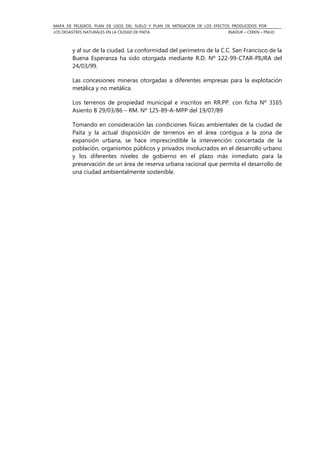 MAPA DE PELIGROS, PLAN DE USOS DEL SUELO Y PLAN DE MITIGACION DE LOS EFECTOS PRODUCIDOS POR
LOS DESASTRES NATURALES EN LA CIUDAD DE PAITA INADUR – CEREN – PNUD
y al sur de la ciudad. La conformidad del perímetro de la C.C. San Francisco de la
Buena Esperanza ha sido otorgada mediante R.D. Nº 122-99-CTAR-PIURA del
24/03/99.
Las concesiones mineras otorgadas a diferentes empresas para la explotación
metálica y no metálica.
Los terrenos de propiedad municipal e inscritos en RR.PP. con ficha Nº 3165
Asiento B 29/03/86 – RM. Nº 125-89-A-MPP del 19/07/89
Tomando en consideración las condiciones físicas ambientales de la ciudad de
Paita y la actual disposición de terrenos en el área contigua a la zona de
expansión urbana, se hace imprescindible la intervención concertada de la
población, organismos públicos y privados involucrados en el desarrollo urbano
y los diferentes niveles de gobierno en el plazo más inmediato para la
preservación de un área de reserva urbana racional que permita el desarrollo de
una ciudad ambientalmente sostenible.
 