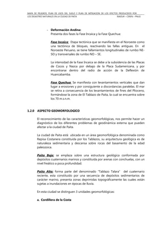 MAPA DE PELIGROS, PLAN DE USOS DEL SUELO Y PLAN DE MITIGACION DE LOS EFECTOS PRODUCIDOS POR
LOS DESASTRES NATURALES EN LA CIUDAD DE PAITA INADUR – CEREN – PNUD
- Deformación Andina:
Presenta dos fases la Fase Incaica y la Fase Quechua:
Fase Incaica: Etapa tectónica que se manifiesta en el Noroeste como
una tectónica de bloques, reactivando las fallas antiguas. En el
Noroeste Peruano, se tiene fallamientos longitudinales de rumbo NE-
SO y transversales de rumbo NO – SE.
La intensidad de la Fase Incaica se debe a la subsidencia de las Placas
de Cocos y Nazca por debajo de la Placa Sudamericana, y por
encontrarse dentro del radio de acción de la Deflexión de
Huancabamba.
Fase Quechua: Se manifiesta con levantamientos verticales que dan
lugar a erosiones y por consiguiente a discordancias paralelas. El mar
se retira a consecuencia de los levantamientos de fines del Plioceno,
formándose la zona de El Tablazo de Paita, la cual se encuentra sobre
los 70 m.s.n.m.
1.2.0 ASPECTO GEOMORFOLOGICO
El reconocimiento de las características geomorfológicas, nos permite hacer un
diagnóstico de los diferentes problemas de geodinámica externa que pueden
afectar a la ciudad de Paita.
La ciudad de Paita está ubicada en un área geomorfológica denominada como
Repisa Costanera constituida por los Tablazos, su arquitectura geológica es de
naturaleza sedimentaria y descansa sobre rocas del basamento de la edad
paleozoica.
Paita Baja: se emplaza sobre una estructura geológica conformada por
depósitos cuaternarios marinos y constituida por arenas con conchuelas, con un
nivel freático a poca profundidad.
Paita Alta: forma parte del denominado “Tablazo Talara” del cuaternario
reciente, esta constituido por una secuencia de depósitos sedimentarios de
carácter marino, presenta zonas deprimidas topográficamente las cuales están
sujetas a inundaciones en épocas de lluvia.
En esta ciudad se distinguen 3 unidades geomorfológicas:
a. Cordillera de la Costa
 