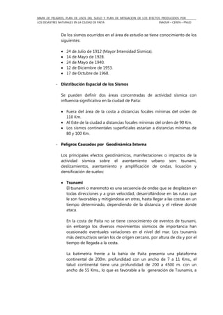 MAPA DE PELIGROS, PLAN DE USOS DEL SUELO Y PLAN DE MITIGACION DE LOS EFECTOS PRODUCIDOS POR
LOS DESASTRES NATURALES EN LA CIUDAD DE PAITA INADUR – CEREN – PNUD
De los sismos ocurridos en el área de estudio se tiene conocimiento de los
siguientes:
• 24 de Julio de 1912 (Mayor Intensidad Sísmica).
• 14 de Mayo de 1928.
• 24 de Mayo de 1940.
• 12 de Diciembre de 1953.
• 17 de Octubre de 1968.
- Distribución Espacial de los Sismos
Se pueden definir dos áreas concentradas de actividad sísmica con
influencia significativa en la ciudad de Paita:
• Fuera del área de la costa a distancias focales mínimas del orden de
110 Km.
• Al Este de la ciudad a distancias focales mínimas del orden de 90 Km.
• Los sismos continentales superficiales estarían a distancias mínimas de
80 y 100 Km.
- Peligros Causados por Geodinámica Interna
Los principales efectos geodinámicos, manifestaciones o impactos de la
actividad sísmica sobre el asentamiento urbano son: tsunami,
deslizamientos, asentamiento y amplificación de ondas, licuación y
densificación de suelos:
• Tsunami
El tsunami o maremoto es una secuencia de ondas que se desplazan en
todas direcciones y a gran velocidad, desarrollándose en las rutas que
le son favorables y mitigándose en otras, hasta llegar a las costas en un
tiempo determinado, dependiendo de la distancia y el relieve donde
ataca.
En la costa de Paita no se tiene conocimiento de eventos de tsunami,
sin embargo los diversos movimientos sísmicos de importancia han
ocasionado eventuales variaciones en el nivel del mar. Los tsunamis
más destructivos serían los de origen cercano, por altura de ola y por el
tiempo de llegada a la costa.
La batimetría frente a la bahía de Paita presenta una plataforma
continental de 200m. profundidad con un ancho de 7 a 11 Kms., el
talud continental tiene una profundidad de 200 a 4500 m. con un
ancho de 55 Kms., lo que es favorable a la generación de Tsunamis, a
 