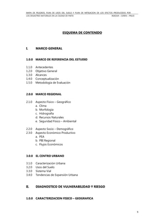 MAPA DE PELIGROS, PLAN DE USOS DEL SUELO Y PLAN DE MITIGACION DE LOS EFECTOS PRODUCIDOS POR
LOS DESASTRES NATURALES EN LA CIUDAD DE PAITA INADUR – CEREN – PNUD
8
ESQUEMA DE CONTENIDO
I. MARCO GENERAL
1.0.0 MARCO DE REFERENCIA DEL ESTUDIO
1.1.0 Antecedentes
1.2.0 Objetivo General
1.3.0 Alcances
1.4.0 Conceptualización
1.5.0 Metodología de Evaluación
2.0.0 MARCO REGIONAL
2.1.0 Aspecto Físico – Geográfico
a. Clima
b. Morfología
c. Hidrografía
d. Recursos Naturales
e. Seguridad Físico – Ambiental
2.2.0 Aspecto Socio – Demográfico
2.3.0 Aspecto Económico Productivo
a. PEA
b. PBI Regional
c. Flujos Económicos
3.0.0 EL CENTRO URBANO
3.1.0 Caracterización Urbana
3.2.0 Usos del Suelo
3.3.0 Sistema Vial
3.4.0 Tendencias de Expansión Urbana
II. DIAGNOSTICO DE VULNERABILIDAD Y RIESGO
1.0.0 CARACTERIZACION FISICO – GEOGRAFICA
 