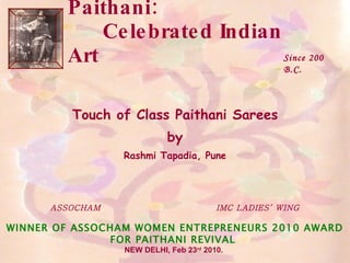 Paithani:  Celebrated Indian Art Touch of Class Paithani Sarees by Rashmi Tapadia, Pune ASSOCHAM  IMC LADIES’ WING WINNER OF ASSOCHAM WOMEN ENTREPRENEURS 2010 AWARD FOR PAITHANI REVIVAL  NEW DELHI, Feb 23 rd  2010.   Since 200 B.C. 